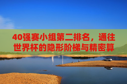 40强赛小组第二排名,通往世界杯的隐形阶梯与精密算术,40强赛小组第二,通往世界杯的隐形阶梯与精密算术