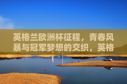 英格兰欧洲杯征程，青春风暴与冠军梦想的交织，英格兰欧洲杯，青春风暴与冠军梦想的交织