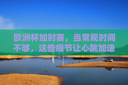 欧洲杯加时赛，当常规时间不够，这些细节让心跳加速，欧洲杯加时赛，常规时间不够，这些细节让心跳加速
