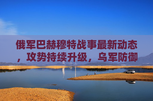 俄军巴赫穆特战事最新动态,攻势持续升级,乌军防御面临双重压力,俄军巴赫穆特攻势持续升级 乌军防御面临双重压力