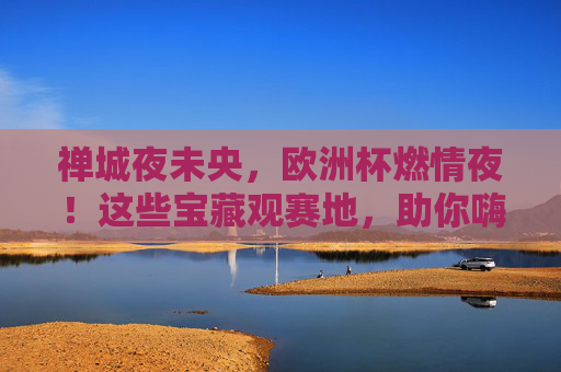 禅城夜未央,欧洲杯燃情夜!这些宝藏观赛地,助你嗨翻一夏!禅城欧洲杯燃情夜,宝藏观赛地嗨翻一夏!