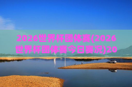 2026世界杯团体赛(2026世界杯团体赛今日赛况)2026世界杯团体赛今日赛况