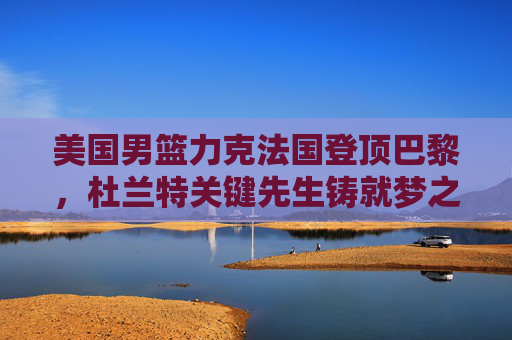美国男篮力克法国登顶巴黎，杜兰特关键先生铸就梦之队荣耀，美国男篮力克法国登顶巴黎 杜兰特关键先生铸就梦之队荣耀