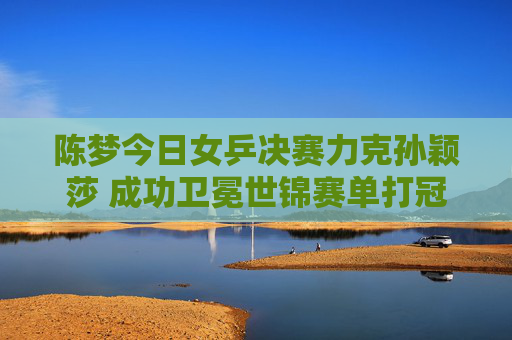 陈梦今日女乒决赛力克孙颖莎 成功卫冕世锦赛单打冠军,陈梦力克孙颖莎 卫冕世锦赛女单冠军