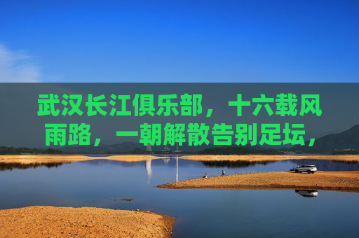武汉长江俱乐部，十六载风雨路，一朝解散告别足坛，十六载风雨路，武汉长江一朝解散告别足坛