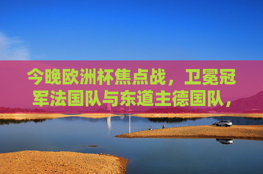 今晚欧洲杯焦点战,卫冕冠军法国队与东道主德国队,谁更热?欧洲杯焦点战,卫冕冠军法国vs东道主德国,谁更热?