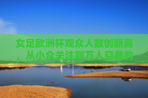 女足欧洲杯观众人数创新高，从小众关注到万人空巷的体育热潮，女足欧洲杯观众人数创新高，从小众关注到万人空巷的体育热潮