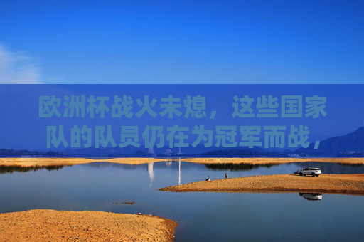 欧洲杯战火未熄，这些国家队的队员仍在为冠军而战，欧洲杯战火未熄，冠军之争正酣