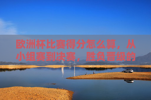 欧洲杯比赛得分怎么算,从小组赛到决赛,胜负晋级的核心逻辑,欧洲杯从小组赛到决赛,得分计算与胜负晋级核心逻辑