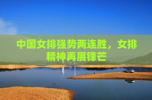 中国女排强势两连胜,女排精神再展锋芒