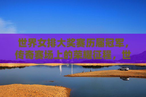 世界女排大奖赛历届冠军，传奇赛场上的荣耀征程，世界女排大奖赛历届冠军，传奇赛场的荣耀征程