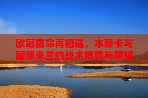 欧冠宿命再相遇,本菲卡与国际米兰的战术博弈与荣耀传承,欧冠宿命再相遇,本菲卡与国际米兰的战术博弈与荣耀传承