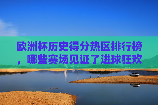 欧洲杯历史得分热区排行榜,哪些赛场见证了进球狂欢?欧洲杯历史得分热区排行榜,赛场进球狂欢见证地