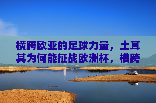 横跨欧亚的足球力量,土耳其为何能征战欧洲杯,横跨欧亚的足球力量,土耳其征战欧洲杯的密码