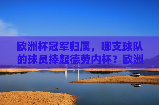 欧洲杯冠军归属，哪支球队的球员捧起德劳内杯？欧洲杯冠军球队捧起德劳内杯