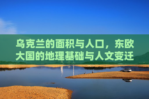 乌克兰的面积与人口,东欧大国的地理基础与人文变迁,乌克兰,东欧大国的地理基础、人口与人文变迁
