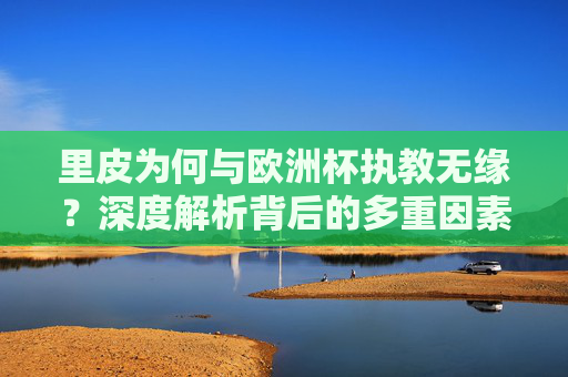 里皮为何与欧洲杯执教无缘？深度解析背后的多重因素，里皮无缘欧洲杯执教，多重因素深度解析