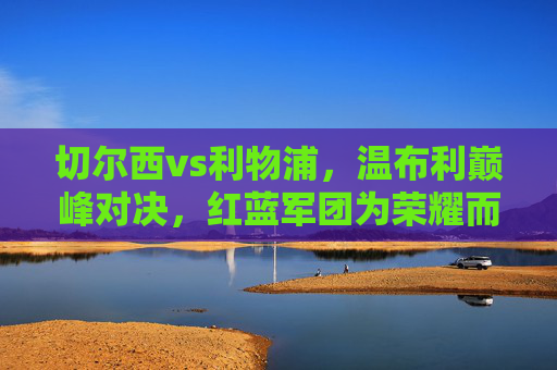 切尔西vs利物浦，温布利巅峰对决，红蓝军团为荣耀而战，温布利巅峰对决，切尔西利物浦为荣耀而战