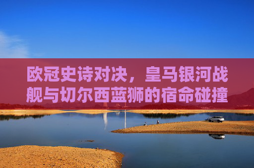 欧冠史诗对决，皇马银河战舰与切尔西蓝狮的宿命碰撞，欧冠宿命对决，银河战舰与蓝狮史诗碰撞