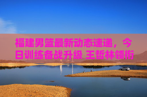 福建男篮最新动态速递,今日训练备战升级 王哲林领衔阵容引关注,福建男篮备战升级,王哲林领衔阵容引关注