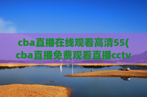 cba直播在线观看高清55(cba直播免费观看直播cctv5)