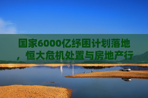 国家6000亿纾困计划落地,恒大危机处置与房地产行业新局,国家6000亿纾困计划落地,恒大危机处置与房地产行业新局