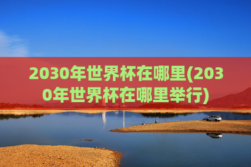 2030年世界杯在哪里(2030年世界杯在哪里举行)