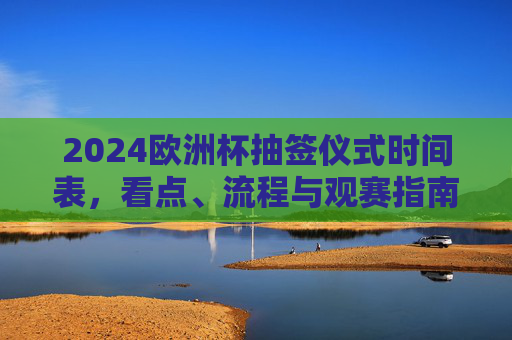 2024欧洲杯抽签仪式时间表，看点、流程与观赛指南，2024欧洲杯抽签仪式，时间表、看点、流程与观赛指南
