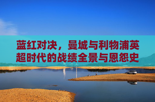 蓝红对决,曼城与利物浦英超时代的战绩全景与恩怨史,蓝红对决,曼城利物浦英超时代战绩全景恩怨史
