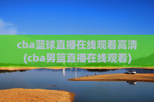cba蓝球直播在线观看高清(cba男篮直播在线观看)
