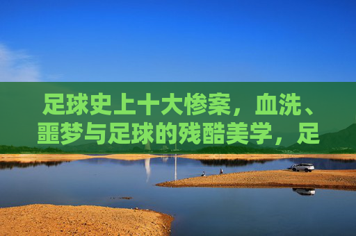 足球史上十大惨案,血洗、噩梦与足球的残酷美学,足球史上十大惨案,血洗、噩梦与残酷美学