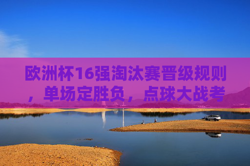 欧洲杯16强淘汰赛晋级规则,单场定胜负,点球大战考验谁能笑到最后,欧洲杯16强单场定胜负 点球大战考验谁能笑到最后