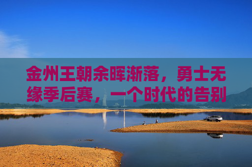 金州王朝余晖渐落，勇士无缘季后赛，一个时代的告别与新生，金州王朝余晖渐落，勇士无缘季后赛，时代告别与新生
