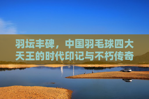 羽坛丰碑，中国羽毛球四大天王的时代印记与不朽传奇，羽坛丰碑，中国羽毛球四大天王的时代印记与不朽传奇