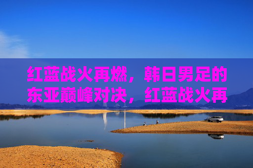 红蓝战火再燃,韩日男足的东亚巅峰对决,红蓝战火再燃,韩日男足东亚巅峰对决
