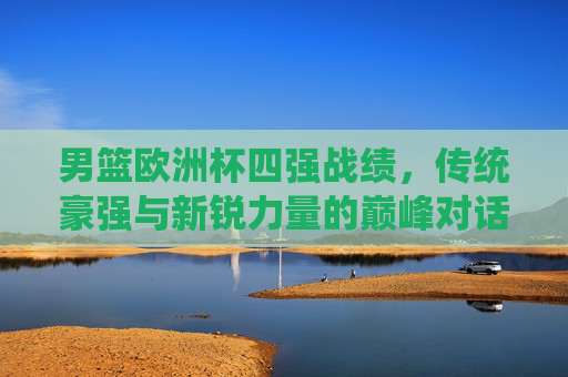 男篮欧洲杯四强战绩,传统豪强与新锐力量的巅峰对话,男篮欧洲杯四强战绩,传统豪强与新锐力量的巅峰对话