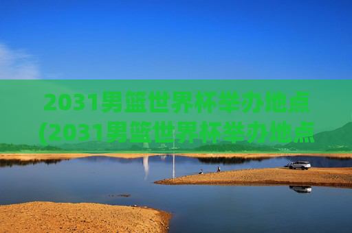 2031男篮世界杯举办地点(2031男篮世界杯举办地点在哪里)