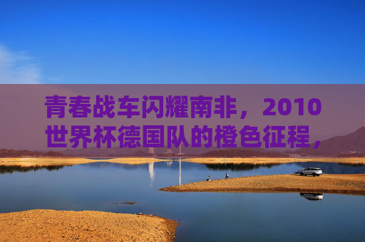 青春战车闪耀南非,2010世界杯德国队的橙色征程,2010世界杯南非,德国青春战车的橙色征程