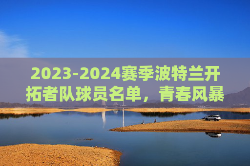 2023-2024赛季波特兰开拓者队球员名单,青春风暴下的重建之路,2023-2024赛季波特兰开拓者,青春风暴中的重建之路