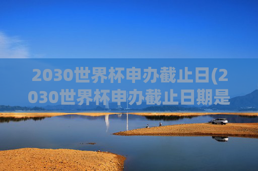 2030世界杯申办截止日(2030世界杯申办截止日期是几号)