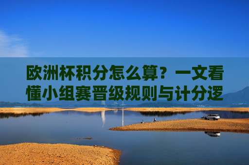 欧洲杯积分怎么算？一文看懂小组赛晋级规则与计分逻辑，欧洲杯小组赛积分规则与晋级逻辑详解