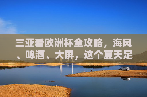 三亚看欧洲杯全攻略，海风、啤酒、大屏，这个夏天足球与激情不可辜负，三亚欧洲杯全攻略，海风啤酒大屏，足球激情夏夜不可辜负