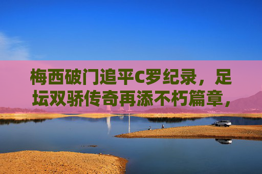 梅西破门追平C罗纪录，足坛双骄传奇再添不朽篇章，梅西破门追平C罗纪录，足坛双骄传奇再添不朽篇章