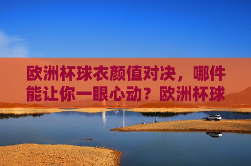 欧洲杯球衣颜值对决,哪件能让你一眼心动?欧洲杯球衣颜值对决,哪件一眼心动?
