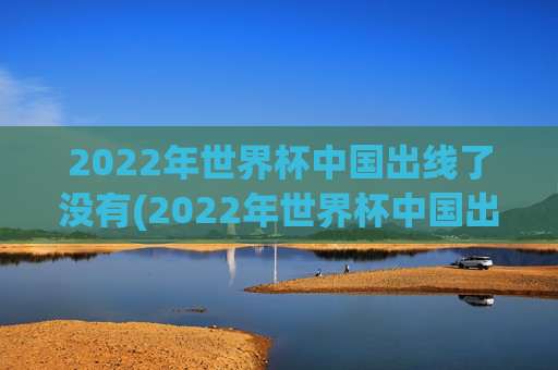 2022年世界杯中国出线了没有(2022年世界杯中国出线了没有啊)2022年世界杯中国出线了吗？