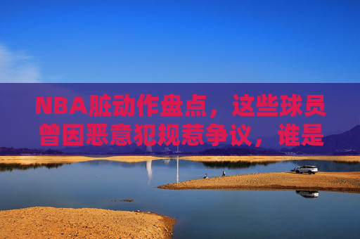 NBA脏动作盘点,这些球员曾因恶意犯规惹争议,谁是最脏的球场恶汉?NBA恶意犯规盘点,那些惹争议的脏动作,谁是最脏球场恶汉?