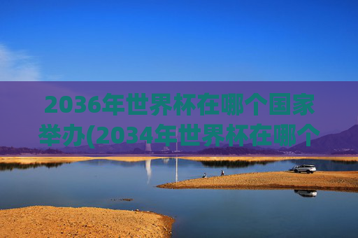 2036年世界杯在哪个国家举办(2034年世界杯在哪个国家举办)