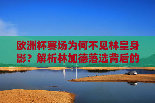 欧洲杯赛场为何不见林皇身影?解析林加德落选背后的三大原因,林加德落选欧洲杯三大原因解析