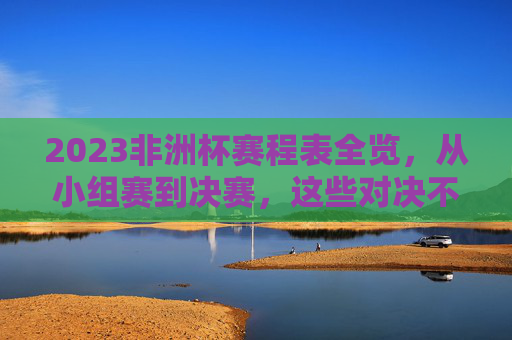 2023非洲杯赛程表全览，从小组赛到决赛，这些对决不容错过，2023非洲杯赛程全览，小组赛到决赛精彩对决不容错过
