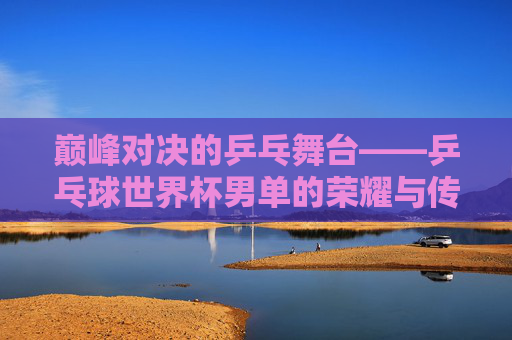 巅峰对决的乒乓舞台——乒乓球世界杯男单的荣耀与传承，巅峰对决，乒乓球世界杯男单的荣耀传承